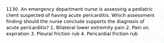 1130. An emergency department nurse is assessing a pediatric client suspected of having acute pericarditis. Which assessment finding should the nurse conclude supports the diagnosis of acute pericarditis? 1. Bilateral lower extremity pain 2. Pain on expiration 3. Pleural friction rub 4. Pericardial friction rub