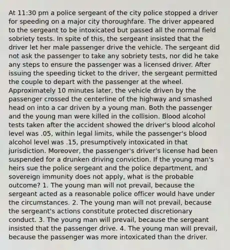 At 11:30 pm a police sergeant of the city police stopped a driver for speeding on a major city thoroughfare. The driver appeared to the sergeant to be intoxicated but passed all the normal field sobriety tests. In spite of this, the sergeant insisted that the driver let her male passenger drive the vehicle. The sergeant did not ask the passenger to take any sobriety tests, nor did he take any steps to ensure the passenger was a licensed driver. After issuing the speeding ticket to the driver, the sergeant permitted the couple to depart with the passenger at the wheel. Approximately 10 minutes later, the vehicle driven by the passenger crossed the centerline of the highway and smashed head on into a car driven by a young man. Both the passenger and the young man were killed in the collision. Blood alcohol tests taken after the accident showed the driver's blood alcohol level was .05, within legal limits, while the passenger's blood alcohol level was .15, presumptively intoxicated in that jurisdiction. Moreover, the passenger's driver's license had been suspended for a drunken driving conviction. If the young man's heirs sue the police sergeant and the police department, and sovereign immunity does not apply, what is the probable outcome? 1. The young man will not prevail, because the sergeant acted as a reasonable police officer would have under the circumstances. 2. The young man will not prevail, because the sergeant's actions constitute protected discretionary conduct. 3. The young man will prevail, because the sergeant insisted that the passenger drive. 4. The young man will prevail, because the passenger was more intoxicated than the driver.