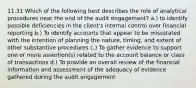 11.31 Which of the following best describes the role of analytical procedures near the end of the audit engagement? a.) to identify possible deficiencies in the client's internal control over financial reporting b.) To identify accounts that appear to be missstated with the intention of planning the nature, timing, and extent of other substantive procedures c.) To gather evidence to support one or more assertion(s) related to the account balance or class of transactions d.) To provide an overall review of the financial information and assessment of the adequacy of evidence gathered during the audit engagement