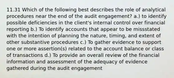 11.31 Which of the following best describes the role of analytical procedures near the end of the audit engagement? a.) to identify possible deficiencies in the client's internal control over financial reporting b.) To identify accounts that appear to be missstated with the intention of planning the nature, timing, and extent of other substantive procedures c.) To gather evidence to support one or more assertion(s) related to the account balance or class of transactions d.) To provide an overall review of the financial information and assessment of the adequacy of evidence gathered during the audit engagement