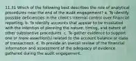 11.31 Which of the following best describes the role of analytical procedures near the end of the audit engagement? a. To identify possible deficiencies in the client's internal control over financial reporting. b. To identify accounts that appear to be misstated with the intention of planning the nature, timing, and extent of other substantive procedures. c. To gather evidence to support one or more assertion(s) related to the account balance or class of transactions. d. To provide an overall review of the financial information and assessment of the adequacy of evidence gathered during the audit engagement.