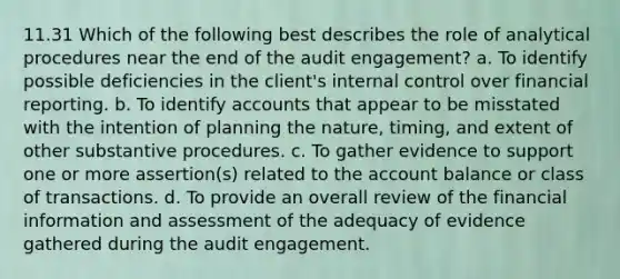 11.31 Which of the following best describes the role of analytical procedures near the end of the audit engagement? a. To identify possible deficiencies in the client's internal control over financial reporting. b. To identify accounts that appear to be misstated with the intention of planning the nature, timing, and extent of other substantive procedures. c. To gather evidence to support one or more assertion(s) related to the account balance or class of transactions. d. To provide an overall review of the financial information and assessment of the adequacy of evidence gathered during the audit engagement.