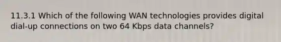 11.3.1 Which of the following WAN technologies provides digital dial-up connections on two 64 Kbps data channels?