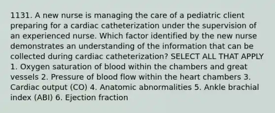 1131. A new nurse is managing the care of a pediatric client preparing for a cardiac catheterization under the supervision of an experienced nurse. Which factor identified by the new nurse demonstrates an understanding of the information that can be collected during cardiac catheterization? SELECT ALL THAT APPLY 1. Oxygen saturation of blood within the chambers and great vessels 2. Pressure of blood flow within the heart chambers 3. Cardiac output (CO) 4. Anatomic abnormalities 5. Ankle brachial index (ABI) 6. Ejection fraction