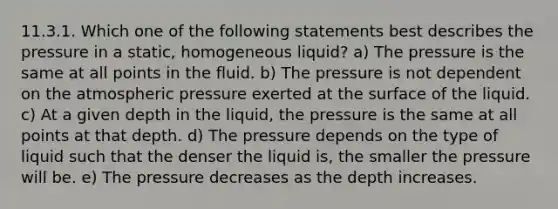 11.3.1. Which one of the following statements best describes the pressure in a static, homogeneous liquid? a) The pressure is the same at all points in the fluid. b) The pressure is not dependent on the atmospheric pressure exerted at the surface of the liquid. c) At a given depth in the liquid, the pressure is the same at all points at that depth. d) The pressure depends on the type of liquid such that the denser the liquid is, the smaller the pressure will be. e) The pressure decreases as the depth increases.