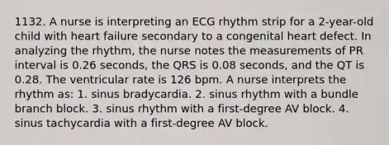 1132. A nurse is interpreting an ECG rhythm strip for a 2-year-old child with heart failure secondary to a congenital heart defect. In analyzing the rhythm, the nurse notes the measurements of PR interval is 0.26 seconds, the QRS is 0.08 seconds, and the QT is 0.28. The ventricular rate is 126 bpm. A nurse interprets the rhythm as: 1. sinus bradycardia. 2. sinus rhythm with a bundle branch block. 3. sinus rhythm with a first-degree AV block. 4. sinus tachycardia with a first-degree AV block.