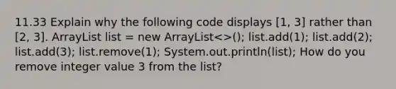 11.33 Explain why the following code displays [1, 3] rather than [2, 3]. ArrayList list = new ArrayList<>(); list.add(1); list.add(2); list.add(3); list.remove(1); System.out.println(list); How do you remove integer value 3 from the list?