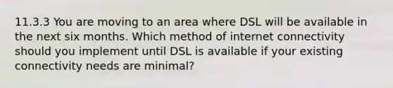 11.3.3 You are moving to an area where DSL will be available in the next six months. Which method of internet connectivity should you implement until DSL is available if your existing connectivity needs are minimal?