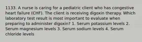 1133. A nurse is caring for a pediatric client who has congestive heart failure (CHF). The client is receiving digoxin therapy. Which laboratory test result is most important to evaluate when preparing to administer digoxin? 1. Serum potassium levels 2. Serum magnesium levels 3. Serum sodium levels 4. Serum chloride levels