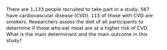 There are 1,133 people recruited to take part in a study, 567 have cardiovascular disease (CVD). 115 of those with CVD are smokers. Researchers assess the diet of all participants to determine if those who eat meat are at a higher risk of CVD. What is the main determinant and the main outcome in this study?