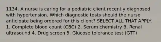 1134. A nurse is caring for a pediatric client recently diagnosed with hypertension. Which diagnostic tests should the nurse anticipate being ordered for this client? SELECT ALL THAT APPLY. 1. Complete blood count (CBC) 2. Serum chemistry 3. Renal ultrasound 4. Drug screen 5. Glucose tolerance test (GTT)