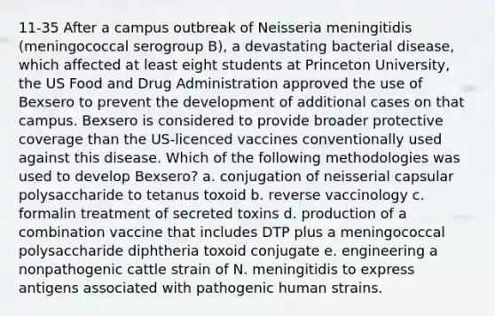 11-35 After a campus outbreak of Neisseria meningitidis (meningococcal serogroup B), a devastating bacterial disease, which affected at least eight students at Princeton University, the US Food and Drug Administration approved the use of Bexsero to prevent the development of additional cases on that campus. Bexsero is considered to provide broader protective coverage than the US-licenced vaccines conventionally used against this disease. Which of the following methodologies was used to develop Bexsero? a. conjugation of neisserial capsular polysaccharide to tetanus toxoid b. reverse vaccinology c. formalin treatment of secreted toxins d. production of a combination vaccine that includes DTP plus a meningococcal polysaccharide diphtheria toxoid conjugate e. engineering a nonpathogenic cattle strain of N. meningitidis to express antigens associated with pathogenic human strains.