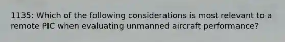 1135: Which of the following considerations is most relevant to a remote PIC when evaluating unmanned aircraft performance?