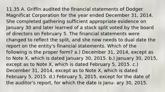 11.35 A. Griffin audited the financial statements of Dodger Magnificat Corporation for the year ended December 31, 2014. She completed gathering sufficient appropriate evidence on January 30 and later learned of a stock split voted by the board of directors on February 5. The financial statements were changed to reflect the split, and she now needs to dual date the report on the entity's financial statements. Which of the following is the proper form? a.) December 31, 2014, except as to Note X, which is dated January 30, 2015. b.) January 30, 2015, except as to Note X, which is dated February 5, 2015. c.) December 31, 2014, except as to Note X, which is dated February 5, 2015. d.) February 5, 2015, except for the date of the auditor's report, for which the date is Janu- ary 30, 2015.