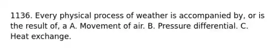 1136. Every physical process of weather is accompanied by, or is the result of, a A. Movement of air. B. Pressure differential. C. Heat exchange.