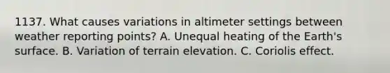 1137. What causes variations in altimeter settings between weather reporting points? A. Unequal heating of the Earth's surface. B. Variation of terrain elevation. C. Coriolis effect.