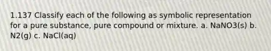 1.137 Classify each of the following as symbolic representation for a pure substance, pure compound or mixture. a. NaNO3(s) b. N2(g) c. NaCl(aq)