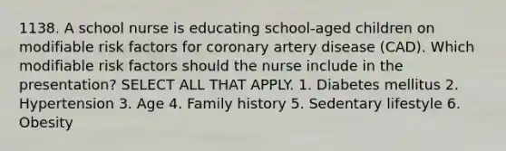 1138. A school nurse is educating school-aged children on modifiable risk factors for coronary artery disease (CAD). Which modifiable risk factors should the nurse include in the presentation? SELECT ALL THAT APPLY. 1. Diabetes mellitus 2. Hypertension 3. Age 4. Family history 5. Sedentary lifestyle 6. Obesity