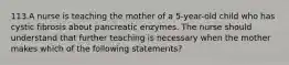 113.A nurse is teaching the mother of a 5-year-old child who has cystic fibrosis about pancreatic enzymes. The nurse should understand that further teaching is necessary when the mother makes which of the following statements?