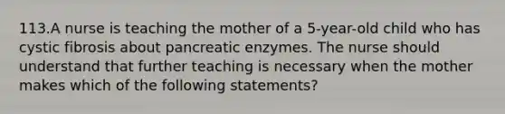 113.A nurse is teaching the mother of a 5-year-old child who has cystic fibrosis about pancreatic enzymes. The nurse should understand that further teaching is necessary when the mother makes which of the following statements?