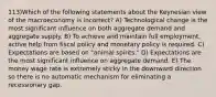 113)Which of the following statements about the Keynesian view of the macroeconomy is incorrect? A) Technological change is the most significant influence on both aggregate demand and aggregate supply. B) To achieve and maintain full employment, active help from fiscal policy and monetary policy is required. C) Expectations are based on "animal spirits." D) Expectations are the most significant influence on aggregate demand. E) The money wage rate is extremely sticky in the downward direction so there is no automatic mechanism for eliminating a recessionary gap.