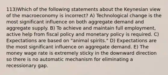 113)Which of the following statements about the Keynesian view of the macroeconomy is incorrect? A) Technological change is the most significant influence on both aggregate demand and aggregate supply. B) To achieve and maintain full employment, active help from <a href='https://www.questionai.com/knowledge/kPTgdbKdvz-fiscal-policy' class='anchor-knowledge'>fiscal policy</a> and <a href='https://www.questionai.com/knowledge/kEE0G7Llsx-monetary-policy' class='anchor-knowledge'>monetary policy</a> is required. C) Expectations are based on "animal spirits." D) Expectations are the most significant influence on aggregate demand. E) The money wage rate is extremely sticky in the downward direction so there is no automatic mechanism for eliminating a recessionary gap.