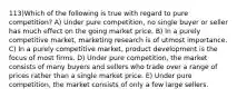 113)Which of the following is true with regard to pure competition? A) Under pure competition, no single buyer or seller has much effect on the going market price. B) In a purely competitive market, marketing research is of utmost importance. C) In a purely competitive market, product development is the focus of most firms. D) Under pure competition, the market consists of many buyers and sellers who trade over a range of prices rather than a single market price. E) Under pure competition, the market consists of only a few large sellers.