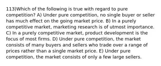 113)Which of the following is true with regard to pure competition? A) Under pure competition, no single buyer or seller has much effect on the going market price. B) In a purely competitive market, marketing research is of utmost importance. C) In a purely competitive market, product development is the focus of most firms. D) Under pure competition, the market consists of many buyers and sellers who trade over a range of prices rather than a single market price. E) Under pure competition, the market consists of only a few large sellers.