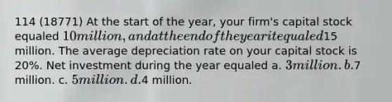 114 (18771) At the start of the year, your firm's capital stock equaled 10 million, and at the end of the year it equaled15 million. The average depreciation rate on your capital stock is 20%. Net investment during the year equaled a. 3 million. b.7 million. c. 5 million. d.4 million.