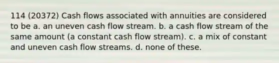 114 (20372) Cash flows associated with annuities are considered to be a. an uneven cash flow stream. b. a cash flow stream of the same amount (a constant cash flow stream). c. a mix of constant and uneven cash flow streams. d. none of these.