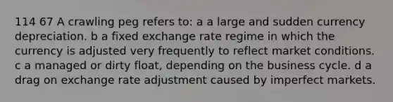 114 67 A crawling peg refers to: a a large and sudden currency depreciation. b a fixed exchange rate regime in which the currency is adjusted very frequently to reflect market conditions. c a managed or dirty float, depending on the business cycle. d a drag on exchange rate adjustment caused by imperfect markets.