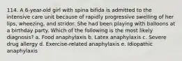 114. A 6-year-old girl with spina bifida is admitted to the intensive care unit because of rapidly progressive swelling of her lips, wheezing, and stridor. She had been playing with balloons at a birthday party. Which of the following is the most likely diagnosis? a. Food anaphylaxis b. Latex anaphylaxis c. Severe drug allergy d. Exercise-related anaphylaxis e. Idiopathic anaphylaxis