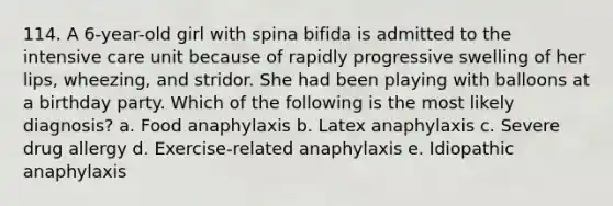 114. A 6-year-old girl with spina bifida is admitted to the intensive care unit because of rapidly progressive swelling of her lips, wheezing, and stridor. She had been playing with balloons at a birthday party. Which of the following is the most likely diagnosis? a. Food anaphylaxis b. Latex anaphylaxis c. Severe drug allergy d. Exercise-related anaphylaxis e. Idiopathic anaphylaxis