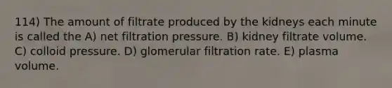 114) The amount of filtrate produced by the kidneys each minute is called the A) net filtration pressure. B) kidney filtrate volume. C) colloid pressure. D) glomerular filtration rate. E) plasma volume.