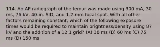 114. An AP radiograph of the femur was made using 300 mA, 30 ms, 76 kV, 40-in. SID, and 1.2-mm focal spot. With all other factors remaining constant, which of the following exposure times would be required to maintain brightness/density using 87 kV and the addition of a 12:1 grid? (A) 38 ms (B) 60 ms (C) 75 ms (D) 150 ms