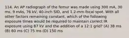 114. An AP radiograph of the femur was made using 300 mA, 30 ms, 9 mAs, 76 kV, 40-inch SID, and 1.2-mm focal spot. With all other factors remaining constant, which of the following exposure times would be required to maintain correct IR exposure using 87 kV and the addition of a 12:1 grid? (A) 38 ms (B) 60 ms (C) 75 ms (D) 150 ms