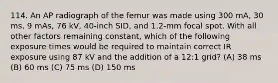 114. An AP radiograph of the femur was made using 300 mA, 30 ms, 9 mAs, 76 kV, 40-inch SID, and 1.2-mm focal spot. With all other factors remaining constant, which of the following exposure times would be required to maintain correct IR exposure using 87 kV and the addition of a 12:1 grid? (A) 38 ms (B) 60 ms (C) 75 ms (D) 150 ms