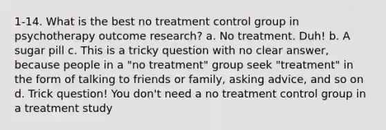 1-14. What is the best no treatment control group in psychotherapy outcome research? a. No treatment. Duh! b. A sugar pill c. This is a tricky question with no clear answer, because people in a "no treatment" group seek "treatment" in the form of talking to friends or family, asking advice, and so on d. Trick question! You don't need a no treatment control group in a treatment study