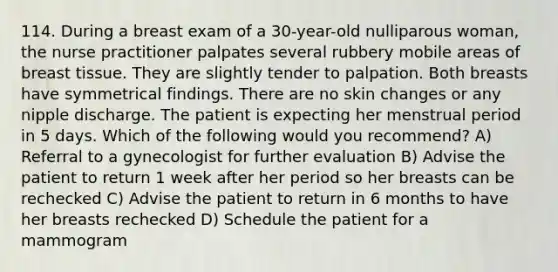 114. During a breast exam of a 30-year-old nulliparous woman, the nurse practitioner palpates several rubbery mobile areas of breast tissue. They are slightly tender to palpation. Both breasts have symmetrical findings. There are no skin changes or any nipple discharge. The patient is expecting her menstrual period in 5 days. Which of the following would you recommend? A) Referral to a gynecologist for further evaluation B) Advise the patient to return 1 week after her period so her breasts can be rechecked C) Advise the patient to return in 6 months to have her breasts rechecked D) Schedule the patient for a mammogram