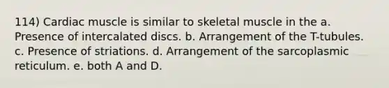 114) Cardiac muscle is similar to skeletal muscle in the a. Presence of intercalated discs. b. Arrangement of the T-tubules. c. Presence of striations. d. Arrangement of the sarcoplasmic reticulum. e. both A and D.