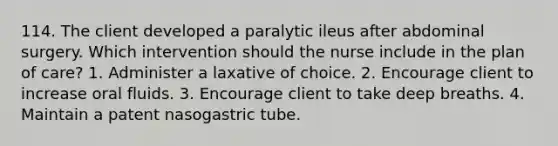 114. The client developed a paralytic ileus after abdominal surgery. Which intervention should the nurse include in the plan of care? 1. Administer a laxative of choice. 2. Encourage client to increase oral fluids. 3. Encourage client to take deep breaths. 4. Maintain a patent nasogastric tube.