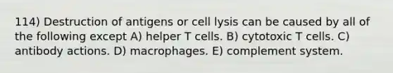 114) Destruction of antigens or cell lysis can be caused by all of the following except A) helper T cells. B) cytotoxic T cells. C) antibody actions. D) macrophages. E) complement system.