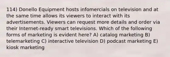 114) Donello Equipment hosts infomercials on television and at the same time allows its viewers to interact with its advertisements. Viewers can request more details and order via their Internet-ready smart televisions. Which of the following forms of marketing is evident here? A) catalog marketing B) telemarketing C) interactive television D) podcast marketing E) kiosk marketing