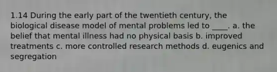 1.14 During the early part of the twentieth century, the biological disease model of mental problems led to ____. a. the belief that mental illness had no physical basis b. improved treatments c. more controlled research methods d. eugenics and segregation