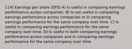 114) Earnings per share (EPS) A) Is useful in comparing earnings performance across companies. B) Is not useful in comparing earnings performance across companies or in comparing earnings performance for the same company over time. C) Is useful in comparing earnings performance for the same company over time. D) Is useful in both comparing earnings performance across companies and in comparing earnings performance for the same company over time.