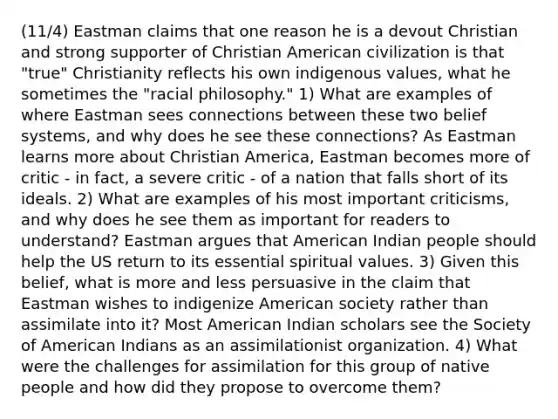 (11/4) Eastman claims that one reason he is a devout Christian and strong supporter of Christian American civilization is that "true" Christianity reflects his own indigenous values, what he sometimes the "racial philosophy." 1) What are examples of where Eastman sees connections between these two belief systems, and why does he see these connections? As Eastman learns more about Christian America, Eastman becomes more of critic - in fact, a severe critic - of a nation that falls short of its ideals. 2) What are examples of his most important criticisms, and why does he see them as important for readers to understand? Eastman argues that American Indian people should help the US return to its essential spiritual values. 3) Given this belief, what is more and less persuasive in the claim that Eastman wishes to indigenize American society rather than assimilate into it? Most American Indian scholars see the Society of American Indians as an assimilationist organization. 4) What were the challenges for assimilation for this group of native people and how did they propose to overcome them?