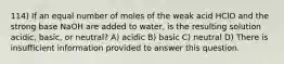 114) If an equal number of moles of the weak acid HClO and the strong base NaOH are added to water, is the resulting solution acidic, basic, or neutral? A) acidic B) basic C) neutral D) There is insufficient information provided to answer this question.