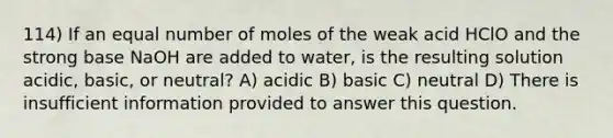 114) If an equal number of moles of the weak acid HClO and the strong base NaOH are added to water, is the resulting solution acidic, basic, or neutral? A) acidic B) basic C) neutral D) There is insufficient information provided to answer this question.