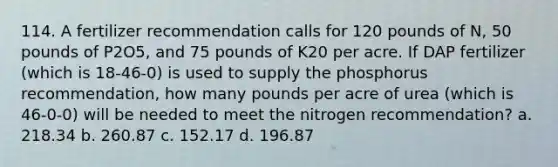 114. A fertilizer recommendation calls for 120 pounds of N, 50 pounds of P2O5, and 75 pounds of K20 per acre. If DAP fertilizer (which is 18-46-0) is used to supply the phosphorus recommendation, how many pounds per acre of urea (which is 46-0-0) will be needed to meet the nitrogen recommendation? a. 218.34 b. 260.87 c. 152.17 d. 196.87