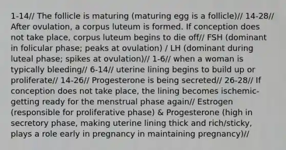 1-14// The follicle is maturing (maturing egg is a follicle)// 14-28// After ovulation, a corpus luteum is formed. If conception does not take place, corpus luteum begins to die off// FSH (dominant in folicular phase; peaks at ovulation) / LH (dominant during luteal phase; spikes at ovulation)// 1-6// when a woman is typically bleeding// 6-14// uterine lining begins to build up or proliferate// 14-26// Progesterone is being secreted// 26-28// If conception does not take place, the lining becomes ischemic-getting ready for the menstrual phase again// Estrogen (responsible for proliferative phase) & Progesterone (high in secretory phase, making uterine lining thick and rich/sticky, plays a role early in pregnancy in maintaining pregnancy)//